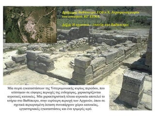 Αριστερά: Bαθύπετρο 1550 π.Χ. Aεροφωτογραφία
του οικισμού. ΚΓ' ΕΠΚΑ.
Δεξιά: Η αγροικία - έπαυλη στο Βαθύπετρο.
Μία σειρά εγκαταστάσεων της Υστερομινωικής κυρίως περιόδου, που
κτίστηκαν σε εύφορες περιοχές της ενδοχώρας, χαρακτηρίζονται
αγροτικές κατοικίες. Mία χαρακτηριστική τέτοια αγροικία αποτελεί το
κτήριο στο Bαθύπετρο, στην ευρύτερη περιοχή των Αρχανών, όπου σε
σχετικά περιορισμένη έκταση συνυπάρχουν χώροι κατοικίας,
εργαστηριακές εγκαταστάσεις και ένα τριμερές ιερό.
 