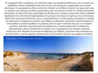 Η γεωγραφική θέση της Κρήτης, στο νοτιότερο τμήμα της ανατολικής Μεσογείου, και το φυσικό της
περιβάλλον έπαιξαν καθοριστικό ρόλο στη γένεση, την εξέλιξη και το χαρακτήρα του μινωικού
πολιτισμού. H γεωγραφική της θέση, κοντά στην Αίγυπτο και τη Μέση Ανατολή, την έφερε από νωρίς
σε επαφή με τους πρώιμους μεγάλους πολιτισμούς, από τους οποίους άντλησε τα νεότερα πολιτιστικά
επιτεύγματα. Ο νησιωτικός όμως χαρακτήρας της Κρήτης και το εύκρατο μεσογειακό κλίμα συνέβαλαν
παράλληλα στην πολιτιστική διαφοροποίηση του μινωικού πολιτισμού σε σχέση με τους ανατολικούς.
Σημαντικοί γεωλογικοί παράγοντες, όπως η γεωμορφολογία, οι νεοτεκτονικές μετατοπίσεις, η έκρηξη
του ηφαιστείου της Θήρας και η άνοδος της στάθμης της θάλασσας, αλλοίωσαν κατά διαστήματα σε
τέτοιο βαθμό το φυσικό περιβάλλον της Kρήτης ώστε να έχουν αντίκτυπο στη ροή των ιστορικών
εξελίξεων. Και άλλοι όμως δευτερογενείς παράγοντες, οι οποίοι οφείλονταν σε ανθρώπινες
δραστηριότητες, όπως η αποψίλωση των δασών και οι μακρόχρονες και εντατικές αγροτικές
καλλιέργειες που οδήγησαν σε φαινόμενα διάβρωσης του εδάφους, συνέτειναν στην αλλοίωση του
φυσικού τοπίου, η οποία επηρέασε αποφασιστικά τις πολιτιστικές εξελίξεις της εποχής του Xαλκού.
Ελαφονήσι, στα δυτικά του νομού Χανίων
 