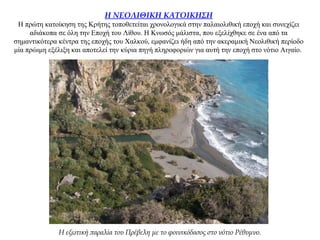 Η ΝΕΟΛΙΘΙΚΗ ΚΑΤΟΙΚΗΣΗ
Η πρώτη κατοίκηση της Κρήτης τοποθετείται χρονολογικά στην παλαιολιθική εποχή και συνεχίζει
αδιάκοπα σε όλη την Εποχή του Λίθου. Η Κνωσός μάλιστα, που εξελίχθηκε σε ένα από τα
σημαντικότερα κέντρα της εποχής του Χαλκού, εμφανίζει ήδη από την ακεραμική Νεολιθική περίοδο
μία πρώιμη εξέλιξη και αποτελεί την κύρια πηγή πληροφοριών για αυτή την εποχή στο νότιο Αιγαίο.
Η εξωτική παραλία του Πρέβελη με το φοινικόδασος στο νότιο Ρέθυμνο.
 