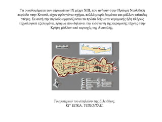Τα οικοδομήματα των στρωμάτων ΙΧ μέχρι ΧΙΙΙ, που ανήκαν στην Πρώιμη Νεολιθική
περίοδο στην Κνωσό, είχαν ορθογώνιο σχήμα, πολλά μικρά δωμάτια και μάλλον επίπεδες
στέγες. Σε αυτή την περίοδο εμφανίζονται τα πρώτα δείγματα κεραμικής ήδη πλήρως
τεχνολογικά εξελιγμένα, πράγμα που δηλώνει την εισαγωγή της κεραμικής τέχνης στην
Κρήτη μάλλον από περιοχές της Ανατολής.
Tο εσωτερικό του σπηλαίου της Eιλειθύιας.
ΚΓ' ΕΠΚΑ. YΠΠO/TAΠ.
 