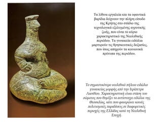 Τα λίθινα εργαλεία και τα υφαντικά
βαρίδια δείχνουν την πλήρη είσοδο
της Κρήτης στο στάδιο της
τεχνολογικά εξελιγμένης αγροτικής
ζωής, που είναι το κύριο
χαρακτηριστικό της Νεολιθικής
περιόδου. Τα γυναικεία ειδώλια
μαρτυρούν τις θρησκευτικές δοξασίες,
που ίσως απηχούν τα κοινωνικά
πρότυπα της περιόδου.
Το σημαντικότερο νεολιθικό πήλινο ειδώλιο
γυναικείας μορφής από την Ιεράπετρα
Λασιθίου. Χαρακτηριστική είναι στάση του
σώματος που θυμίζει τα αντίστοιχα ειδώλια της
Θεσσαλίας, κάτι που φανερώνει κοινές
πολιτισμικές παραδόσεις σε διαφορετικές
περιοχές της Ελλάδος κατά τη Νεολιθική
Εποχή.
 
