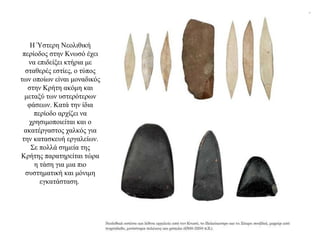 Η Ύστερη Νεολιθική
περίοδος στην Κνωσό έχει
να επιδείξει κτήρια με
σταθερές εστίες, ο τύπος
των οποίων είναι μοναδικός
στην Κρήτη ακόμη και
μεταξύ των υστερότερων
φάσεων. Κατά την ίδια
περίοδο αρχίζει να
χρησιμοποιείται και ο
ακατέργαστος χαλκός για
την κατασκευή εργαλείων.
Σε πολλά σημεία της
Κρήτης παρατηρείται τώρα
η τάση για μια πιο
συστηματική και μόνιμη
εγκατάσταση.
 