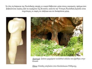 Σε όλη τη διάρκεια της Νεολιθικής εποχής οι νεκροί θάβονταν μέσα στους οικισμούς, πράγμα που
βεβαιώνεται κυρίως από τα ευρήματα της Κνωσού, κατά δε την Ύστερη Νεολιθική περίοδο είναι
συχνότερες οι ταφές σε σπήλαια και σε δυσπρόσιτα μέρη.
Αριστερά: Σπάνιο μαρμάρινο νεολιθικό ειδώλιο που βρέθηκε στην
Κνωσό.
Πάνω: Είσοδος σπηλαίου στον Κουλούκωνα Ρεθύμνης.
 