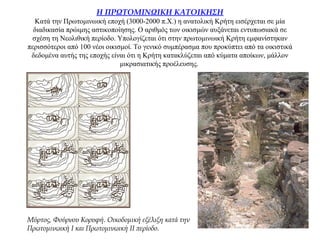 Η ΠΡΩΤΟΜΙΝΩΙΚΗ ΚΑΤΟΙΚΗΣΗ
Κατά την Πρωτομινωική εποχή (3000-2000 π.Χ.) η ανατολική Κρήτη εισέρχεται σε μία
διαδικασία πρώιμης αστικοποίησης. Ο αριθμός των οικισμών αυξάνεται εντυπωσιακά σε
σχέση τη Νεολιθική περίοδο. Υπολογίζεται ότι στην πρωτομινωική Κρήτη εμφανίστηκαν
περισσότεροι από 100 νέοι οικισμοί. Το γενικό συμπέρασμα που προκύπτει από τα οικιστικά
δεδομένα αυτής της εποχής είναι ότι η Κρήτη κατακλύζεται από κύματα αποίκων, μάλλον
μικρασιατικής προέλευσης.
Mύρτος, Φούρνου Kορυφή. Οικοδομική εξέλιξη κατά την
Πρωτομινωική I και Πρωτομινωική II περίοδο.
 