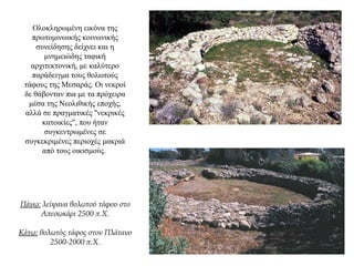 Ολοκληρωμένη εικόνα της
πρωτομινωικής κοινωνικής
συνείδησης δείχνει και η
μνημειώδης ταφική
αρχιτεκτονική, με καλύτερο
παράδειγμα τους θολωτούς
τάφους της Μεσαράς. Οι νεκροί
δε θάβονταν πια με τα πρόχειρα
μέσα της Νεολιθικής εποχής,
αλλά σε πραγματικές "νεκρικές
κατοικίες", που ήταν
συγκεντρωμένες σε
συγκεκριμένες περιοχές μακριά
από τους οικισμούς.
Πάνω: λείψανα θολωτού τάφου στο
Απεσωκάρι 2500 π.Χ.
Κάτω: θολωτός τάφος στον Πλάτανο
2500-2000 π.Χ.
 