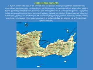 ΓΕΩΛΟΓΙΚΗ ΙΣΤΟΡΙΑ
Η Κρήτη ανήκει στη γεωλογική ενότητα των Ελληνίδων, που δημιουργήθηκε από τεκτονικές
μετακινήσεις ταυτόχρονα με την ορογένεση των Άλπεων και το σχηματισμό της Μεσογείου, κατά το
πρώτο ήμισυ της τεταρτογενούς περιόδου, πριν από περίπου 40-20 εκατομμύρια χρόνια. Το χερσαίο
τμήμα της αποτελείται από τρεις τεκτονικές πλάκες, τα όρια των οποίων βρίσκονται στον ισθμό της
Ιεράπετρας (χάρτης) και στο Ρέθυμνο. Οι τεκτονικές τάφροι γέμιζαν κατά περιόδους από θαλάσσιες
επιχώσεις, που σήμερα έχουν μετασχηματιστεί σε ασβεστολιθικά πετρώματα και ασβεστολιθικά,
αργιλικά εδάφη.
 