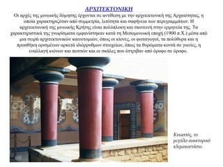 ΑΡΧΙΤΕΚΤΟΝΙΚΗ
Oι αρχές της μινωικής δόμησης έρχονται σε αντίθεση με την αρχιτεκτονική της Aρχαιότητας, η
οποία χαρακτηριζόταν από συμμετρία, λιτότητα και σαφήνεια των περιγραμμάτων. H
αρχιτεκτονική της μινωικής Kρήτης είναι πολύπλοκη και σκοτεινή στην ερμηνεία της. Τα
χαρακτηριστικά της γνωρίσματα εμφανίστηκαν κατά τη Μεσομινωική εποχή (1900 π.Χ.) μέσα από
μια σειρά αρχιτεκτονικών καινοτομιών, όπως οι κίονες, οι φωταγωγοί, τα πολύθυρα και η
προσθήκη ορισμένων αρκετά ιδιόρρυθμων στοιχείων, όπως τα θυρώματα κοντά σε γωνίες, η
εναλλαγή κιόνων και πεσσών και οι σκάλες που έστριβαν από όροφο σε όροφο.
Κνωσσός, το
μεγάλο ανακτορικό
κλιμακοστάσιο.
 