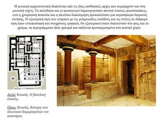 H μινωική αρχιτεκτονική διαπνέεται από τις ίδιες αισθητικές αρχές που κυριαρχούν και στη
μινωική τέχνη. Τα πολύθυρα και οι φωταγωγοί δημιουργούσαν παντού έντονες φωτοσκιάσεις,
ενώ η χρωματική ποικιλία και η πλούσια διακόσμηση προκαλούσαν μια ατμόσφαιρα διαρκούς
κίνησης. Η εξωτερική όψη των κτηρίων με τις μνημειώδεις εισόδους και τις στέγες σε διάφορα
ύψη ήταν εντυπωσιακή και συγχρόνως γραφική. Οι εξωτερικοί όγκοι διαλύονταν στο φως και το
χρώμα, τα περιγράμματα ήταν χαλαρά και απόλυτα προσαρμοσμένα στο φυσικό χώρο.
Δεξιά: Κνωσός. Η βασιλική
έπαυλις.
Πάνω: Κνωσός. Κάτοψη των
ιδιωτικών διαμερισμάτων του
ανακτόρου.
 