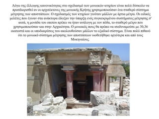 Λόγω της έλλειψης κανονικότητας στο σχεδιασμό των μινωικών κτηρίων είναι πολύ δύσκολο να
προσδιορισθεί αν οι αρχιτέκτονες της μινωικής Κρήτης χρησιμοποιούσαν ένα σταθερό σύστημα
μέτρησης των αποστάσεων. Ο σχεδιασμός των κτηρίων γινόταν μάλλον με άρτια μέτρα. Οι ειδικές
μελέτες που έγιναν στα ανάκτορα έδειξαν την ύπαρξη ενός συγκεκριμένου συστήματος μέτρησης σ'
αυτά, η μονάδα του οποίου πρέπει να ήταν ανάλογη με τον πόδα, το σταθερό μέτρο που
χρησιμοποιούσαν και στην Αρχαιότητα. Ο μινωικός πους θα πρέπει να ισοδυναμούσε με 30,36
εκατοστά και οι υποδιαιρέσεις του ακολουθούσαν μάλλον το εξαδικό σύστημα. Είναι πολύ πιθανό
ότι το μινωικό σύστημα μέτρησης των αποστάσεων υιοθετήθηκε αργότερα και από τους
Μυκηναίους.
 