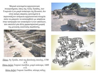 Μερικά εκτεταμένα αρχιτεκτονικά
συγκροτήματα, όπως της Αγίας Τριάδας, των
Γουρνιών ή το μικρό ανάκτορο της Κνωσού, δεν
είναι ακόμη επαρκώς ερευνημένα ή
παρουσιάζουν ανάμικτα αρχιτεκτονικά στοιχεία
ώστε να μπορούν να καταταχθούν με ασφάλεια
στην κατηγορία των ανακτόρων ή των επαύλεων,
που αποτελεί μία άλλη χαρακτηριστική μορφή
της μινωικής οικιστικής παράδοσης.
Πάνω: Αγ.Τριάδα, στοά της βασιλικής έπαυλης, 1700
π.Χ.
Πάνω Δεξιά: Γουρνιά Λασιθίου, μικρό ανάκτορο, 1400
π.Χ.
Κάτω Δεξιά: Γουρνιά Λασιθίου, κάτοψη πόλης.
 