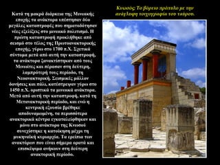 Κατά τη μακρά διάρκεια της Μινωικής
εποχής τα ανάκτορα υπέστησαν δύο
μεγάλες καταστροφές που σηματοδότησαν
νέες εξελίξεις στο μινωικό πολιτισμό. Η
πρώτη καταστροφή προκλήθηκε από
σεισμό στο τέλος της Πρωτοανακτορικής
εποχής, γύρω στο 1700 π.X. Σχετικά
σύντομα μετά από αυτή την καταστροφή,
τα ανάκτορα ξανακτίστηκαν από τους
Μινωίτες και πέρασαν στη δεύτερη,
λαμπρότερή τους περίοδο, τη
Νεοανακτορική. Σεισμικές μάλλον
δονήσεις και πάλι, κατέστρεψαν γύρω στο
1450 π.X. οριστικά τα μινωικά ανάκτορα.
Μετά από αυτή την καταστροφή, κατά τη
Μετανακτορική περίοδο, και ενώ η
κεντρική εξουσία βρέθηκε
αποδυναμωμένη, τα περισσότερα
ανακτορικά κέντρα εγκαταλείφθηκαν και
μόνο στο ανάκτορο της Κνωσού
συνεχίστηκε η κατοίκηση μέχρι τη
μυκηναϊκή κυριαρχία. Τα ερείπια των
ανακτόρων που είναι σήμερα ορατά και
επισκέψιμα ανήκουν στη δεύτερη
ανακτορική περίοδο.
Κνωσός: Το βόρειο πρόπυλο με την
ανάγλυφη τοιχογραφία του ταύρου.
 