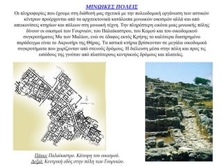 ΜΙΝΩΙΚΕΣ ΠΟΛΕΙΣ
Οι πληροφορίες που έχουμε στη διάθεσή μας σχετικά με την πολεοδομική οργάνωση των αστικών
κέντρων προέρχονται από τα αρχιτεκτονικά κατάλοιπα μινωικών οικισμών αλλά και από
απεικονίσεις κτηρίων και πόλεων στη μινωική τέχνη. Την πληρέστερη εικόνα μιας μινωικής πόλης
δίνουν οι οικισμοί των Γουρνιών, του Παλαίκαστρου, του Κομού και του οικοδομικού
συγκροτήματος Mu των Μαλίων, ενώ σε έδαφος εκτός Κρήτης το καλύτερα διατηρημένο
παράδειγμα είναι το Ακρωτήρι της Θήρας. Τα αστικά κτήρια βρίσκονταν σε μεγάλα οικοδομικά
συγκροτήματα που χωρίζονταν από στενούς δρόμους. Η διέλευση μέσα στην πόλη και προς τις
εισόδους της γινόταν από πλατύτερους κεντρικούς δρόμους και πλατείες.
Πάνω: Παλαίκαστρο. Kάτοψη του οικισμού.
Δεξιά: Κεντρική οδός στην πόλη των Γουρνιών.
 