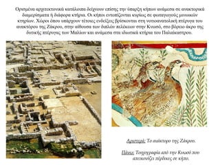 Ορισμένα αρχιτεκτονικά κατάλοιπα δείχνουν επίσης την ύπαρξη κήπων ανάμεσα σε ανακτορικά
διαμερίσματα ή διάφορα κτήρια. Οι κήποι εντοπίζονται κυρίως σε φωταγωγούς μινωικών
κτηρίων. Χώροι όπου υπάρχουν τέτοιες ενδείξεις βρίσκονται στη νοτιοανατολική πτέρυγα του
ανακτόρου της Ζάκρου, στην αίθουσα των διπλών πελέκεων στην Κνωσό, στο βόρειο άκρο της
δυτικής πτέρυγας των Μαλίων και ανάμεσα στα ιδιωτικά κτήρια του Παλαίκαστρου.
Αριστερά: Το ανάκτορο της Ζάκρου.
Πάνω: Τοιχογραφία από την Κνωσό που
απεικονίζει πέρδικες σε κήπο.
 