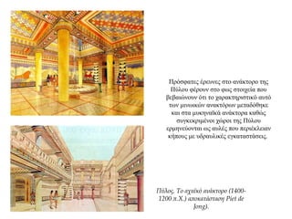 Πρόσφατες έρευνες στο ανάκτορο της
Πύλου φέρουν στο φως στοιχεία που
βεβαιώνουν ότι το χαρακτηριστικό αυτό
των μινωικών ανακτόρων μεταδόθηκε
και στα μυκηναϊκά ανάκτορα καθώς
συγκεκριμένοι χώροι της Πύλου
ερμηνεύονται ως αυλές που περιέκλειαν
κήπους με υδραυλικές εγκαταστάσεις.
Πύλος. Το αχαϊκό ανάκτορο (1400-
1200 π.Χ.) αποκατάσταση Piet de
Jong).
 