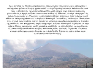 Προς το τέλος της Μεσσηνιακής περιόδου, στην αρχή του Πλειόκαινου, πριν από περίπου 5
εκατομμύρια χρόνια, ολόκληρη η μεσογειακή λεκάνη πλημμύρησε από τον Ατλαντικό Ωκεανό.
Προς το τέλος αυτής της γεωλογικής περιόδου, μετά από μία σειρά τοπικών τεκτονικών
μετατοπίσεων, η Κρήτη ανέβηκε επάνω από τη στάθμη της θάλασσας και πήρε το σημερινό της
σχήμα. Τα υψώματα του Ψηλορείτη (φωτογραφία) ανέβηκαν τόσο πολύ, ώστε να έχουν ψυχρό
κλίμα και να δημιουργηθούν εκεί οι λεγόμενοι λιθοσωροί. Οι αποθέσεις του ύστερου Πλειόκαινου
είναι σχετικά ομοιογενείς σε όλη την έκταση του νησιού καταλαμβάνοντας περίπου το ένα τρίτο
της επιφάνειάς του. Υπάρχει ένας σαφής συσχετισμός ανάμεσα στα νεογενή πετρώματα και στην
επιλογή θέσεων κατοίκησης, επειδή αυτά είναι κατάλληλα για εξόρυξη λίθων για οικοδόμηση,
αλλά και επειδή συνοδεύονται συνήθως από έδαφος καλής ποιότητας. Σημαντικά κέντρα του
μινωικού πολιτισμού, όπως η Φαιστός και η Αγία Τριάδα βρίσκονται επάνω σε ένα πλειο-
πλειστοκαινικό τεκτονικό κέρας.
 