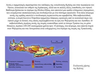 Αυτός ο σχηματισμός παρατηρείται στο υπέδαφος της νοτιοδυτικής Κρήτης και στην περιφέρεια του
Όρνου, ανατολικά του ισθμού της Ιεράπετρας, αλλά και σε πολλές άλλες τοποθεσίες του νησιού.
Βαθύτερα βρίσκεται το στρώμα της Πίνδου-Εθέας, που αποτελεί μια ομάδα ενδιάμεσων στρωμάτων,
που ονομάζονται υποπελαγονικές και συνδυάζονται με ένα σύστημα οφιολιτών. Ένα άλλο πέτρωμα
αυτής της ομάδας αποτελεί ο συνδυασμός σερπεντινίτη και αμφιβολίτη. Μία ασβεστολιθική
ενότητα, η σειρά Gavrovo-Tripolitza σχηματίζει διάφορες οροσειρές από το ανατολικό άκρο του
νησιού μέχρι το δυτικό, στις οποίες περιλαμβάνονται τα όρη του Ψηλορείτη και του Λασιθίου. Ο
ασβεστολιθικός πυρήνας αυτής της σειράς εναποτέθηκε κατά το ύστερο Τριάσιο έως το μέσο
Ηώκαινο, περίπου 220-245 εκατομμύρια χρόνια πριν. Ο φλύσχης, ένα πέτρωμα, που απαντά συχνά
στον Ψηλορείτη και στα Αστερούσια είναι ενδεχομένως ένα στρώμα της σειράς της Τριπολιτσάς.
Γεωλογικός χάρτης
της Kρήτης.
 