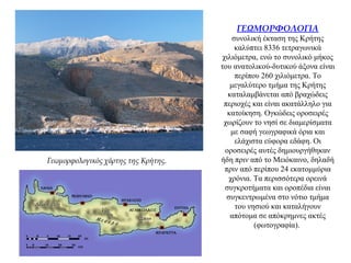 ΓΕΩΜΟΡΦΟΛΟΓΙΑ
συνολική έκταση της Κρήτης
καλύπτει 8336 τετραγωνικά
χιλιόμετρα, ενώ το συνολικό μήκος
του ανατολικού-δυτικού άξονα είναι
περίπου 260 χιλιόμετρα. Το
μεγαλύτερο τμήμα της Κρήτης
καταλαμβάνεται από βραχώδεις
περιοχές και είναι ακατάλληλο για
κατοίκηση. Ογκώδεις οροσειρές
χωρίζουν το νησί σε διαμερίσματα
με σαφή γεωγραφικά όρια και
ελάχιστα εύφορα εδάφη. Οι
οροσειρές αυτές δημιουργήθηκαν
ήδη πριν από το Μειόκαινο, δηλαδή
πριν από περίπου 24 εκατομμύρια
χρόνια. Τα περισσότερα ορεινά
συγκροτήματα και οροπέδια είναι
συγκεντρωμένα στο νότιο τμήμα
του νησιού και καταλήγουν
απότομα σε απόκρημνες ακτές
(φωτογραφία).
Γεωμορφολογικός χάρτης της Κρήτης.
 