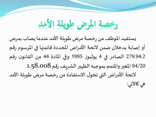 ‫يستفيد‬‫املوظف‬‫من‬‫خصة‬‫ر‬‫مرض‬‫طويلة‬‫األمد‬‫عندما‬‫يصاب‬‫ب‬‫مرض‬
‫أو‬‫إصابة‬‫يدخالن‬‫ضمن‬‫الئحة‬‫اض‬‫ر‬‫األم‬‫املحددة‬‫قائمتها‬‫في‬‫املرس‬‫وم‬‫قم‬‫ر‬
279.94.2‫الصادر‬‫في‬4‫ز‬‫يوليو‬1995‫وفي‬‫املادة‬44‫من‬‫ن‬‫القانو‬‫قم‬‫ر‬
94/20‫املغير‬‫واملتمم‬‫بموجبه‬‫الظهير‬‫الشريف‬‫قم‬‫ر‬1.58.008.
‫الئحة‬‫اض‬‫ر‬‫األم‬‫التي‬‫ل‬‫تخو‬‫االستفادة‬‫من‬‫خصة‬‫ر‬‫مرض‬‫طويلة‬‫ا‬‫ألمد‬
‫هي‬‫كاآلتي‬:
 