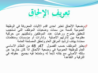 ‫وضعية‬‫اإللحاق‬‫تعتبر‬‫احدى‬‫اقدم‬‫االليات‬‫المعروفة‬‫في‬‫الو‬‫ظيفة‬
‫العمومية‬‫كسمة‬‫من‬‫سمات‬‫وضعيات‬‫الموظف‬‫التي‬‫تستجيب‬
‫لتحقيق‬‫طموح‬‫ورغبات‬‫عدد‬‫الموظفين‬‫وتمكينهم‬‫من‬‫حركية‬
‫مفتوحة‬‫بين‬‫إدارتهم‬‫األصلية‬‫وإدارات‬‫أو‬‫مؤسسات‬‫ومنظمات‬
‫محددة‬‫بهذف‬‫ترشيد‬‫المرفق‬‫العام‬‫وتحقق‬‫المصلحة‬‫العامة‬
‫يعتبر‬‫الموظف‬‫حسب‬‫الفصول‬47‫و‬48‫من‬‫النظام‬‫االساسي‬
‫العام‬‫للوظيفة‬‫العمومية‬‫في‬‫وضعية‬‫االلحاق‬‫اذا‬‫كان‬‫خارجا‬‫عن‬
‫سلكه‬‫األصلي‬‫مع‬‫بقائه‬‫تابعا‬‫له‬‫ومتمتعا‬‫فيه‬‫بجميع‬‫حق‬‫وقه‬‫في‬
‫الترقية‬‫و‬‫التقاعد؛‬
 