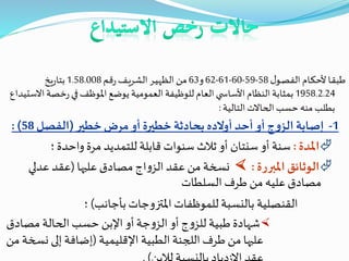 ‫ل‬‫ـو‬‫ص‬‫الف‬ ‫ـام‬‫ك‬‫ألح‬‫ـا‬‫ق‬‫طب‬58-59-60-61-62‫و‬63‫قم‬‫ر‬‫ـف‬‫ي‬‫الشر‬‫ـر‬‫ي‬‫الظه‬‫من‬1.58.008‫يخ‬‫ر‬‫بتا‬
1958.2.24‫خصة‬‫ر‬‫في‬‫املوظف‬‫يوضع‬ ‫العمومية‬‫للوظيفة‬‫العام‬‫ي‬ ‫األساس‬‫النظام‬‫بمثابة‬‫االستيداع‬
‫التالية‬‫الحاالت‬‫حسب‬ ‫منه‬‫بطلب‬:
1-‫خطير‬‫مرض‬‫أو‬ ‫خطيرة‬ ‫بحادثة‬‫أوالده‬‫أحد‬ ‫أو‬ ‫ج‬‫و‬‫الز‬ ‫إصابة‬(‫الفصل‬58: )
‫املدة‬:‫؛‬‫واحدة‬ ‫مرة‬ ‫للتمديد‬ ‫قابلة‬ ‫سنوات‬‫ثالث‬ ‫أو‬ ‫سنتان‬ ‫أو‬ ‫سنة‬
‫املبررة‬‫الوثائق‬:‫عليها‬ ‫مصادق‬ ‫اج‬‫و‬‫الز‬ ‫عقد‬‫من‬ ‫نسخة‬(‫عدلي‬ ‫عقد‬
‫السلطات‬ ‫طرف‬ ‫من‬ ‫عليه‬ ‫مصادق‬
‫بأجانب‬‫املتزوجات‬ ‫للموظفات‬ ‫بالنسبة‬ ‫القنصلية‬)‫؛‬
‫أو‬‫جة‬‫و‬‫الز‬ ‫أو‬ ‫ج‬‫و‬‫للز‬ ‫طبية‬‫شهادة‬‫اإلبن‬‫مصادق‬ ‫الحالة‬‫حسب‬
‫اإلقليمية‬ ‫الطبية‬ ‫اللجنة‬ ‫طرف‬ ‫من‬ ‫عليها‬(‫نس‬ ‫إلى‬ ‫إضافة‬‫من‬ ‫خة‬
 