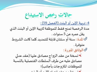 4-‫تربية‬‫اإلبن‬‫البنت‬ ‫أو‬(‫الفصل‬59: )
‫لتربية‬ ‫للموظفة‬ ‫فقط‬ ‫تمنح‬ ‫الرخصة‬ ‫مدة‬‫اإلبن‬‫البن‬ ‫أو‬‫الذي‬ ‫ت‬
‫عن‬ ‫عمره‬ ‫يقل‬5‫سنوات‬.
‫املدة‬:‫الش‬ ‫كانت‬ ‫كلما‬ ‫للتمديد‬ ‫قابلة‬ ‫سنتان‬ ‫أو‬ ‫سنة‬‫ط‬‫و‬‫ر‬
‫متوفرة‬.
‫املبررة‬ ‫الوثائق‬:
‫عليها‬ ‫مصادق‬ ‫اج‬‫و‬‫الز‬‫عقد‬ ‫من‬ ‫نسخة‬(‫عدلي‬‫عقد‬
‫بالنسب‬ ‫القنصلية‬ ‫السلطات‬ ‫طرف‬ ‫من‬ ‫عليه‬ ‫مصادق‬‫ة‬
‫بأجانب‬ ‫املتزوجات‬ ‫للموظفات‬)‫؛‬
 