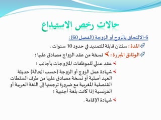 6-‫جة‬‫و‬‫الز‬‫أو‬‫ج‬‫و‬‫بالز‬‫االلتحاق‬(‫الفصل‬60: )
‫ـدة‬‫مل‬‫ا‬:‫حدود‬ ‫في‬ ‫للتمديد‬ ‫قابلة‬ ‫سنتان‬10‫سنوات‬.
‫املبررة‬‫الوثائق‬:‫؛‬ ‫عليها‬ ‫مصادق‬ ‫اج‬‫و‬‫الز‬‫عقد‬ ‫من‬‫نسخة‬
‫؛‬ ‫بأجانب‬‫ـات‬‫ج‬‫املتزو‬ ‫للموظفات‬ ‫عدلي‬‫عقد‬
‫جة‬‫و‬‫الز‬‫أو‬‫ج‬‫و‬‫الز‬ ‫عمل‬ ‫شهادة‬(‫الحالة‬ ‫حسب‬)‫حديثة‬
‫السلط‬‫طرف‬ ‫من‬ ‫عليها‬ ‫مصادق‬ ‫نسخة‬ ‫أو‬ ‫أصلية‬‫العهد‬‫ات‬
‫ال‬‫اللغة‬ ‫إلى‬ ‫ترجمتها‬‫ة‬‫ر‬‫و‬‫ضر‬‫مع‬‫املغربية‬‫القنصلية‬‫أو‬‫عربية‬
‫؛‬‫أجنبية‬ ‫بلغة‬ ‫كانت‬ ‫إذا‬‫الفرنسية‬
‫اإلقامة‬‫شهادة‬.
 