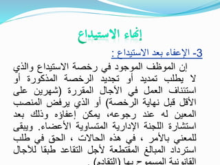 3-‫االستيداع‬ ‫بعد‬ ‫اإلعفاء‬:
‫إن‬‫الموظف‬‫الموجود‬‫في‬‫رخصة‬‫االستيداع‬‫والذي‬
‫ال‬‫يطلب‬‫تمديد‬‫أو‬‫تجديد‬‫الرخصة‬‫المذكورة‬‫أو‬
‫استئناف‬‫العمل‬‫في‬‫اآلجال‬‫المقررة‬(‫شهرين‬‫على‬
‫األقل‬‫قبل‬‫نهاية‬‫الرخصة‬)‫أو‬‫الذي‬‫يرفض‬‫المنص‬‫ب‬
‫المعين‬‫له‬‫عند‬،‫رجوعه‬‫يمكن‬‫إعفاؤه‬‫وذلك‬‫بعد‬
‫استشارة‬‫اللجنة‬‫اإلدارية‬‫المتساوية‬‫األعضاء‬.‫وي‬‫بقى‬
‫للمعني‬‫باألمر‬،‫في‬‫هذه‬‫الحاالت‬،‫الحق‬‫في‬‫طلب‬
‫استرداد‬‫المبالغ‬‫المقتطعة‬‫ألجل‬‫التقاعد‬‫طبقا‬‫ل‬‫آلجال‬
 