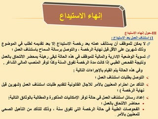 -III‫حول‬‫إنهاء‬‫االستيداع‬
1)‫استئناف‬‫العمل‬‫بعد‬‫االستيداع‬:
‫ال‬‫يمكن‬‫للموظف‬‫أن‬‫يستأنف‬‫عمله‬‫بعد‬‫رخصة‬‫االستيداع‬‫إال‬‫بعد‬‫تقديمه‬‫لطلب‬‫في‬‫الموض‬‫وع‬
‫وذلك‬‫شهرين‬‫على‬‫األقل‬‫قبل‬‫نهاية‬‫الرخصة‬،‫والتوصل‬‫برسالة‬‫السماح‬‫باستئناف‬‫العم‬‫ل‬‫؛‬
‫تسوية‬‫الوضعية‬‫اإلدارية‬‫والمالية‬‫للموظف‬‫في‬‫هذه‬‫الحالة‬‫تبقى‬‫رهينة‬‫بمحضر‬‫االلتحاق‬‫بالعمل‬
‫ونتيجة‬‫الفحـص‬‫الطبـي‬‫إذا‬‫كانت‬‫مدة‬‫الرخصة‬‫تفوق‬‫السنة‬‫وكذا‬‫توفر‬‫المنصب‬‫المالي‬‫ال‬‫شاغر‬.
‫وفي‬‫هذه‬‫الحالة‬‫يتم‬‫القيام‬‫باإلجراءات‬‫التالية‬:
‫التوصل‬‫بطلبات‬‫استئناف‬‫العمل‬‫؛‬
‫التأكد‬‫من‬‫احترام‬‫المعنيين‬‫باألمر‬‫لآلجال‬‫القانونية‬‫لتقديم‬‫طلبات‬‫استئناف‬‫العمل‬(‫ش‬‫هرين‬‫قبل‬
‫نهاية‬‫الرخصة‬)‫؛‬
‫إعداد‬‫رسائل‬‫استئناف‬‫العمل‬‫في‬‫حالة‬‫توفر‬‫اإلمكانيات‬‫المذكورة‬‫والمطالبة‬‫بالوثائق‬‫ال‬‫تالية‬:
‫محاضر‬‫االلتحاق‬‫بالعمل‬‫؛‬
‫الفحوصات‬‫الطبية‬‫في‬‫حالة‬‫الرخصة‬‫التي‬‫تفوق‬‫سنة‬،‫وذلك‬‫للتأكد‬‫من‬‫التأهيل‬‫الص‬‫حي‬
‫للمعنيين‬‫باألمر‬.
 