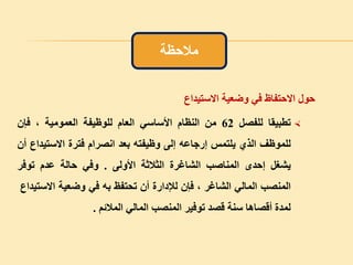 ‫حول‬‫االحتفاظ‬‫في‬‫وضعية‬‫االستيداع‬
‫تطبيقا‬‫للفصل‬62‫من‬‫النظام‬‫األساسي‬‫العام‬‫للوظيفة‬‫العمومية‬،‫فإن‬
‫للموظف‬‫الذي‬‫يلتمس‬‫إرجاعه‬‫إلى‬‫وظيفته‬‫بعد‬‫انصرام‬‫فترة‬‫االستي‬‫داع‬‫أن‬
‫يشغل‬‫إحدى‬‫المناصب‬‫الشاغرة‬‫الثالثة‬‫األولى‬.‫وفي‬‫حالة‬‫عدم‬‫توفر‬
‫المنصب‬‫المالي‬‫الشاغر‬،‫فإن‬‫لإلدارة‬‫أن‬‫تحتفظ‬‫به‬‫في‬‫وضعية‬‫االس‬‫تيداع‬
‫لمدة‬‫أقصاها‬‫سنة‬‫قصد‬‫توفير‬‫المنصب‬‫المالي‬‫المالئم‬.
‫مالحظة‬
 