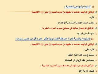 3)‫اإلستيداع‬‫شخصية‬ ‫لدواعي‬:
‫السيد‬ ‫طرف‬ ‫من‬ ‫طلبها‬ ‫أو‬ ‫إعدادها‬ ‫الواجب‬ ‫الوثائق‬(‫ة‬)‫مدير‬(‫ة‬)‫األكاديمية‬:
‫؛‬ ‫طلب‬
‫؛‬ ‫األعضاء‬ ‫المتساوية‬ ‫اإلدارية‬ ‫اللجنة‬ ‫محضر‬
‫البشرية‬ ‫الموارد‬ ‫مديرية‬ ‫مصالح‬ ‫إلى‬ ‫إرسالها‬ ‫الواجب‬ ‫الوثائق‬:
‫إدارية‬ ‫شهادة‬(1)‫؛‬
4)‫سنوات‬ ‫خمس‬ ‫من‬ ‫أقل‬ ‫عمره‬ ‫طفل‬ ‫تربية‬ ‫قصد‬ ‫الموظفة‬ ‫للمرأة‬ ‫بالنسبة‬ ‫االستيداع‬:
‫السيد‬ ‫طرف‬ ‫من‬ ‫طلبها‬ ‫أو‬ ‫إعدادها‬ ‫الواجب‬ ‫الوثائق‬(‫ة‬)‫مدير‬(‫ة‬)‫األكاديمية‬:
‫؛‬ ‫خطي‬ ‫طلب‬
‫؛‬ ‫الطفل‬ ‫ازدياد‬ ‫عقد‬ ‫من‬ ‫مستخرج‬
‫الحضانة‬ ‫أو‬ ‫الزواج‬ ‫عقد‬ ‫من‬ ‫نسخة‬.
‫البشرية‬ ‫الموارد‬ ‫مديرية‬ ‫مصالح‬ ‫إلى‬ ‫إرسالها‬ ‫الواجب‬ ‫الوثائق‬:
‫إدارية‬ ‫شهادة‬(1)‫؛‬
 