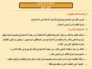 ‫االستيداع‬ ‫مسطرة‬
‫االجراءات‬
‫بالنسبة‬‫للمستفيدين‬:
‫االستيـداع؛‬ ‫إلـى‬ ‫الداعية‬ ‫األسباب‬ ‫يوضح‬ ‫الموضوع‬ ‫في‬ ‫طلب‬ ‫تحرير‬
‫المباشر‬ ‫الرئيس‬ ‫لدى‬ ‫الطلب‬ ‫إيداع‬.
‫اإلدارية‬ ‫المعالجة‬:
‫ف‬ ‫وخصوصا‬ ‫االستيداع‬ ‫رخصة‬ ‫من‬ ‫لالستفادة‬ ‫المطلوبة‬ ‫الشروط‬ ‫توفر‬ ‫من‬ ‫والتأكد‬ ‫الطلب‬ ‫استالم‬‫يتعلق‬ ‫يما‬
‫بترسيم‬‫باألمر‬ ‫المعني‬)‫الط‬ ‫تكون‬ ‫أن‬ ‫وينبغي‬ ، ‫الرسميون‬ ‫الموظفون‬ ‫سوى‬ ‫االستيداع‬ ‫من‬ ‫يستفيد‬ ‫ال‬‫لبات‬
‫ذلك‬ ‫تبرر‬ ‫التي‬ ‫بالوثائق‬ ‫معززة‬(‫؛‬
‫؛‬ ‫اإلداري‬ ‫ملفه‬ ‫إلى‬ ‫بالرجوع‬ ‫وذلك‬ ‫االستيداع‬ ‫رخصة‬ ‫من‬ ‫باألمر‬ ‫المعني‬ ‫استفادة‬ ‫عدم‬ ‫من‬ ‫التأكد‬
‫؛‬ ‫باألمر‬ ‫المعني‬ ‫إلى‬ ‫الطلب‬ ‫إيداع‬ ‫وصل‬ ‫تسليم‬
‫؛‬ ‫الملف‬ ‫ووثائق‬ ‫الطلبات‬ ‫إيداع‬ ‫آجال‬ ‫احترام‬ ‫في‬ ‫وخصوصا‬ ‫المؤسسات‬ ‫من‬ ‫الواردة‬ ‫الطلبات‬ ‫مراقبة‬
‫؛‬ ‫بالموافقة‬ ‫تحظ‬ ‫لم‬ ‫التي‬ ‫الطلبات‬ ‫على‬ ‫اإلجابة‬
 