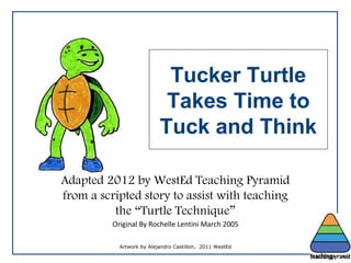 Adapted 2012 by WestEd Teaching Pyramid
from a scripted story to assist with teaching
the “Turtle Technique”
Original By Rochelle Lentini March 2005
Tucker Turtle
Takes Time to
Tuck and Think
Artwork by Alejandro Castillon, 2011 WestEd
 