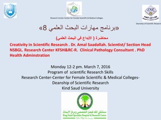 Monday 12-2 pm. March 7, 2016
Program of scientific Research Skills
Research Center-Center for Female Scientific & Medical Colleges-
Deanship of Scientific Research
Kind Saud University
‫محاضرة‬(‫العلمي‬ ‫البحث‬ ‫في‬ ‫األبداع‬)
Creativity in Scientific Research . Dr. Amal Saadallah. Scientist/ Section Head
NSBGL. Research Center KFSH&RC-R. Clinical Pathology Consultant . PhD
Health Adminstration
Deanship of Scientific Research
Research Center-Center for Female Scientific & Medical Colleges
«‫العلمي‬ ‫البحث‬ ‫مهارات‬ ‫برنامج‬8»
 