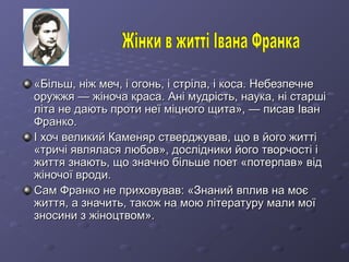 «Більш, ніж меч, і огонь, і стріла, і коса. Небезпечне«Більш, ніж меч, і огонь, і стріла, і коса. Небезпечне
оружжя — жіноча краса. Ані мудрість, наука, ні старшіоружжя — жіноча краса. Ані мудрість, наука, ні старші
літа не дають проти неї міцного щита», — писав Іванліта не дають проти неї міцного щита», — писав Іван
Франко.Франко.
І хоч великий Каменяр стверджував, що в його життіІ хоч великий Каменяр стверджував, що в його житті
«тричі являлася любов», дослідники його творчості і«тричі являлася любов», дослідники його творчості і
життя знають, що значно більше поет «потерпав» віджиття знають, що значно більше поет «потерпав» від
жіночої вроди.жіночої вроди.
Сам Франко не приховував: «Знаний вплив на моєСам Франко не приховував: «Знаний вплив на моє
життя, а значить, також на мою літературу мали моїжиття, а значить, також на мою літературу мали мої
зносини з жіноцтвом».зносини з жіноцтвом».
 