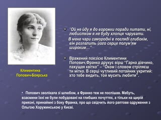 КлиментинаКлиментина
Попович-БоярськаПопович-Боярська
““Ой не йду я до ворожки поради питати, ні,Ой не йду я до ворожки поради питати, ні,
любистком я не буду хлопця чарувати.любистком я не буду хлопця чарувати.
В мене чари самородні в погляді глибокім,В мене чари самородні в погляді глибокім,
він розпалить його серце полумвін розпалить його серце полум''ямям
широким…”широким…”
Вражений поезією КлиментиниВражений поезією Климентини
Попович,Франко друкує вірш “Гарна дівчино,Попович,Франко друкує вірш “Гарна дівчино,
пахущая квітко” – “Оком і словом стріляєшпахущая квітко” – “Оком і словом стріляєш
ти мітко. В серці чутливий потайник укритий:ти мітко. В серці чутливий потайник укритий:
хто тебе видить, той мусить любити”.хто тебе видить, той мусить любити”.
• Попович зволікала зі шлюбом, а Франко теж не поспішав. Мабуть,
взаємини їхні не були побудовані на глибших почуттях, а тільки на щирій
приязні, принаймні з боку Франка, про що свідчить його раптове одруження з
Ольгою Хоружинською у Києві.
 
