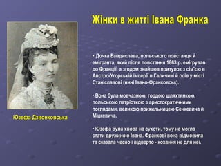 • Дочка Владислава, польського повстанця й
емігранта, який після повстання 1863 р. емігрував
до Франції, а згодом знайшов притулок з сім'єю в
Австро-Угорській імперії в Галичині й осів у місті
Станіславові (нині Івано-Франковськ).
• Вона була мовчазною, гордою шляхтянкою,
польською патріоткою з аристократичними
поглядами, великою прихильницею Сенкевича й
Міцкевича.
• Юзефа була хвора на сухоти, тому не моглаЮзефа була хвора на сухоти, тому не могла
стати дружиною Івана. Франкові вона відмовиластати дружиною Івана. Франкові вона відмовила
та сказала чесно і відверто - кохання не для неї.та сказала чесно і відверто - кохання не для неї.
Юзефа ДзвонковськаЮзефа Дзвонковська
 