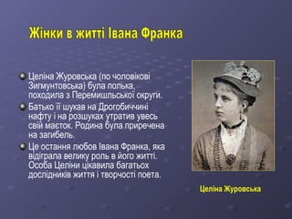 Целіна Журовська (по чоловікові
Зигмунтовська) була полька,
походила з Перемишльської округи.
Батько її шукав на Дрогобиччині
нафту і на розшуках утратив увесь
свій маєток. Родина була приречена
на загибель.
Це остання любов Івана Франка, яка
відіграла велику роль в його житті.
Особа Целіни цікавила багатьох
дослідників життя і творчості поета.
Целіна Журовська
 