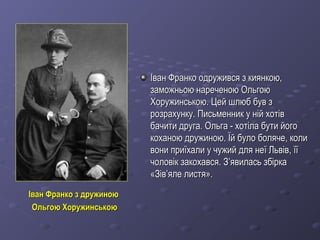 Іван Франко з дружиноюІван Франко з дружиною
Ольгою ХоружинськоюОльгою Хоружинською
Іван Франко одружився з киянкою,Іван Франко одружився з киянкою,
заможньою нареченою Ольгоюзаможньою нареченою Ольгою
Хоружинською. Цей шлюб був зХоружинською. Цей шлюб був з
розрахунку. Письменник у ній хотіврозрахунку. Письменник у ній хотів
бачити друга. Ольга - хотіла бути йогобачити друга. Ольга - хотіла бути його
коханою дружиною. Їй було боляче, коликоханою дружиною. Їй було боляче, коли
вони приїхали у чужий для неї Львів, їївони приїхали у чужий для неї Львів, її
чоловік закохався. Зчоловік закохався. З’’явиласьявилась збірказбірка
«Зів«Зів’’яле листя».яле листя».
 