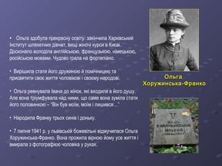 ОльгаОльга
Хоружинська-ФранкоХоружинська-Франко
• Ольга здобула прекрасну освіту: закінчила Харківський
Інститут шляхетних дівчат, вищі жіночі курси в Києві.
Досконало володіла англійською, французькою, німецькою,
російською мовами. Чудово грала на фортепіано.
• Вирішила стати його дружиною й помічницею та
присвятити своє життя чоловікові і своєму народові.
• Ольга ревнувала Івана до жінок, які входили в його душу.
Але вона тріумфувала над ними, що саме вона зуміла стати
його половинкою – “Він був моїм, моїм і лишився…”
• Народила Франку трьох синів і доньку.
• 7 липня 1941 р. у львівській божевільні відмучилася Ольга
Хоружинська-Франко. Вона прожила вірною йому усе життя і
вмирала з фотографією чоловіка у руках.
 