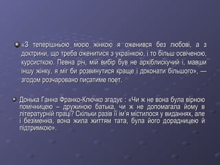 «З теперішньою моєю жінкою я оженився без любові, а з«З теперішньою моєю жінкою я оженився без любові, а з
доктрини, що треба оженитися з українкою, і то більш освіченою,доктрини, що треба оженитися з українкою, і то більш освіченою,
курсисткою. Певна річ, мій вибір був не архіблискучий і, мавшикурсисткою. Певна річ, мій вибір був не архіблискучий і, мавши
іншу жінку, я міг би розвинутися краще і доконати більшого», —іншу жінку, я міг би розвинутися краще і доконати більшого», —
згодом розчаровано писатиме поет.згодом розчаровано писатиме поет.
Донька Ганна Франко-Ключко згадує :Донька Ганна Франко-Ключко згадує : ««Чи ж не вона була вірноюЧи ж не вона була вірною
помічницею – дружиною батька, чи ж не допомагала йому впомічницею – дружиною батька, чи ж не допомагала йому в
літературній праці? Скільки разів її імлітературній праці? Скільки разів її ім’’я містилося у виданнях, алея містилося у виданнях, але
і безіменна, вона жила життям тата, була його ді безіменна, вона жила життям тата, була його дорадницею йорадницею й
підтримкою»підтримкою»..
 