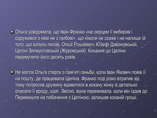 Ольга усвідомила, що Іван Франко «не серцем її вибирав іОльга усвідомила, що Іван Франко «не серцем її вибирав і
одружився з нею не з любові», що ніколи не скаже і не напише їйодружився з нею не з любові», що ніколи не скаже і не напише їй
того, що колись писав, Ользі Рошкевич, Юзефі Дзвоновській,того, що колись писав, Ользі Рошкевич, Юзефі Дзвоновській,
Целіні Зигмунтовській (Журовській). Кохання до ЦеліниЦеліні Зигмунтовській (Журовській). Кохання до Целіни
перемучило його десять років.перемучило його десять років.
Не могла Ольга стерти з пам’яті ганьби, коли Іван Якович повів їїНе могла Ольга стерти з пам’яті ганьби, коли Іван Якович повів її
на пошту, де працювала Целіна. Франко тоді різко втратив зір,на пошту, де працювала Целіна. Франко тоді різко втратив зір,
тому попросив дружину вдивитися в кохану жінку й детальнотому попросив дружину вдивитися в кохану жінку й детально
описати її вроду, одяг. Звісно, вона переживала, коли він їздив доописати її вроду, одяг. Звісно, вона переживала, коли він їздив до
Перемишля на побачення з Целіною, залишав коханій гроші.Перемишля на побачення з Целіною, залишав коханій гроші.
 