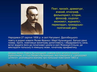 Поет, прозаїк, драматург,
вчений, етнограф,
фольклорист, історик,
філософ, соціолог,
економіст, журналіст,
перекладач, громадсько-
політичний діяч.
Народився 27 серпня 1856 р. в селі Нагуєвичі ДрогобицькогоНародився 27 серпня 1856 р. в селі Нагуєвичі Дрогобицького
повіту в родині коваля Якова Франка і Марії Кульчицької. Батько раноповіту в родині коваля Якова Франка і Марії Кульчицької. Батько рано
помер, проте, помітивши виняткову допитливість і обдарованість сина,помер, проте, помітивши виняткову допитливість і обдарованість сина,
встиг віддати його до початкової школи в селі Ясениця-Сільна, девстиг віддати його до початкової школи в селі Ясениця-Сільна, де
викладали польську й німецьку мови, початкову арифметику.викладали польську й німецьку мови, початкову арифметику.
Дядько Івана, Павло Кульчицький, навчив його читати й писатиДядько Івана, Павло Кульчицький, навчив його читати й писати
українською, а тітка Людвіга Кульчицька, яка походила із «загродовоїукраїнською, а тітка Людвіга Кульчицька, яка походила із «загродової
шляхти», розповідала малому про польське повстання 1863 р.шляхти», розповідала малому про польське повстання 1863 р.
 