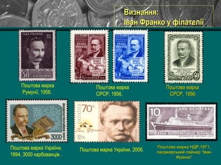 Поштова марка
СРСР, 1956.
Поштова марка України,
1994, 3000 карбованців .
Поштова марка України, 2006.
Поштова маркаПоштова марка
СРСР, 1956.СРСР, 1956.
Визнання:Визнання:
Іван Франко у філателіїІван Франко у філателії
Поштова марка
Румунії, 1956.
Поштова марка НДР,1971,Поштова марка НДР,1971,
пасажирський лайнер “Іванпасажирський лайнер “Іван
Франко”Франко”
 