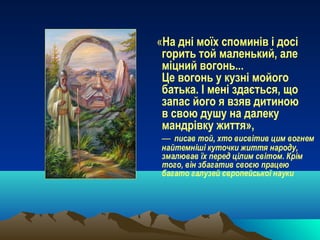 «На дні моїх споминів і досі
горить той маленький, але
міцний вогонь...
Це вогонь у кузні мойого
батька. І мені здається, що
запас його я взяв дитиною
в свою душу на далеку
мандрівку життя»,
— писав той, хто висвітив цим вогнем
найтемніші куточки життя народу,
змалював їх перед цілим світом. Крім
того, він збагатив своєю працею
багато галузей європейської науки
 