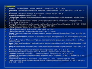 Бібліографія:Бібліографія:
 Бурлака Г.Бурлака Г. Скарб Івана Франка / Г. Бурлака, Я. Мельник // Світогляд. – 2012. – № 5. – С. 58–65.Скарб Івана Франка / Г. Бурлака, Я. Мельник // Світогляд. – 2012. – № 5. – С. 58–65.
 Василенко М.Василенко М. Грунтовний, унікальний життєпис Івана Франка / Михайло Василенко // Укр. літ. газета. – 2011. – 28 січ. (№ 2). – С.Грунтовний, унікальний життєпис Івана Франка / Михайло Василенко // Укр. літ. газета. – 2011. – 28 січ. (№ 2). – С.
15.15.
 Василенко МВасиленко М.. ГГ.. Іван Франко: поступ ідеї / МІван Франко: поступ ідеї / М. Г.. Г. Василенко.Василенко. –– Коломия : ВІК, 2010.Коломия : ВІК, 2010. –– 398, [1] с.398, [1] с.
 Велет духу – Іван ФранкоВелет духу – Іван Франко // Персона. – 2009. – С. 13.// Персона. – 2009. – С. 13.
 Гвоздовський В.Гвоздовський В. Геніальний провидець національно-державного творення України / Василь Гвоздовський // Персонал. – 2006. –Геніальний провидець національно-державного творення України / Василь Гвоздовський // Персонал. – 2006. –
№ 9. – С. 3–9.№ 9. – С. 3–9.
 Головань Т.Головань Т. Іван Франко як виклик: із нагоди 95-ї річниці з дня смерті Івана Франка / Тарас Головань // Літературна Україна. –Іван Франко як виклик: із нагоди 95-ї річниці з дня смерті Івана Франка / Тарас Головань // Літературна Україна. –
2011. – 16 черв. (№ 24). – С. 1–2.2011. – 16 черв. (№ 24). – С. 1–2.
 Гомотюк О.Гомотюк О. Україна і українство як об’єкт наукових студій Івана Франка / Оксана Гомотюк // Мандрівець. – 2010. – № 5. – С. 19–24.Україна і українство як об’єкт наукових студій Івана Франка / Оксана Гомотюк // Мандрівець. – 2010. – № 5. – С. 19–24.
 Горак Р.Горак Р. Бажав я для скованих волі / Р. Горак. – Львів : Апріорі, 2016. – 320 с.Бажав я для скованих волі / Р. Горак. – Львів : Апріорі, 2016. – 320 с.
 Горак Р.Горак Р. Третя варта / Р. Горак. – Львів : Апріорі, 2011. – 260 с.Третя варта / Р. Горак. – Львів : Апріорі, 2011. – 260 с.
 Горак Р.Горак Р. Франкова Ясениця-Сільна / Р. Горак. – Львів : Апріорі, 2015. – 216 с.Франкова Ясениця-Сільна / Р. Горак. – Львів : Апріорі, 2015. – 216 с.
 Горак Р.Горак Р. Цілком невідлме... / Роман Горак // Дзвін. – 2007. – № 9. – С. 116–138.Цілком невідлме... / Роман Горак // Дзвін. – 2007. – № 9. – С. 116–138.
 Дронь К.Дронь К. «Тайнопис» саду в художній прозі Івана Франка: гра реальності та фантазії / Катерина Дронь // Слово і Час. – 2009. – №«Тайнопис» саду в художній прозі Івана Франка: гра реальності та фантазії / Катерина Дронь // Слово і Час. – 2009. – №
6. – С. 59–67.6. – С. 59–67.
 Іван Франко у вимірах епохиІван Франко у вимірах епохи : календар : до 150-річчя від дня народж. Івана Франка // Львів. нац. ун-т ім. І. Франка. – Львів, 2006.: календар : до 150-річчя від дня народж. Івана Франка // Львів. нац. ун-т ім. І. Франка. – Львів, 2006.
– 31 с.– 31 с.
 Кононенко П.Кононенко П. Іван Франко / П. Кононенко // Українська література в портретах і довідках: давня література ХІХ ст. – К. : Либідь,Іван Франко / П. Кононенко // Українська література в портретах і довідках: давня література ХІХ ст. – К. : Либідь,
2000. – С. 324–328.2000. – С. 324–328.
 Магера Т.Магера Т. Мала проза Івана Франка в українській літературі кінця ХІХ – початку ХХ століття / Тетяна Магера // Мандрівець. – 2008.Мала проза Івана Франка в українській літературі кінця ХІХ – початку ХХ століття / Тетяна Магера // Мандрівець. – 2008.
– № 5. – С. 52–57.– № 5. – С. 52–57.
 Марчук В.Марчук В. Каменяр: молот – його символ, зміст – праця / Віталій Марчук, Володимир Пастухов // Персонал. – 2007. – № 3. – С. 6–Каменяр: молот – його символ, зміст – праця / Віталій Марчук, Володимир Пастухов // Персонал. – 2007. – № 3. – С. 6–
11.11.
 Микитюк В.Микитюк В. Іван Франко і його вчителі / Володимир Микитюк // Дивослово. – 2007. – № 8. – С. 17–22.Іван Франко і його вчителі / Володимир Микитюк // Дивослово. – 2007. – № 8. – С. 17–22.
 Наконечна Є. М.Наконечна Є. М. Іван Франко і його рідне село / Є.Іван Франко і його рідне село / Є. М. Наконечна. – Тернопіль : Навч. кн.–Богдан, 2014. – 35 с.М. Наконечна. – Тернопіль : Навч. кн.–Богдан, 2014. – 35 с.
 Охріменко Т.Охріменко Т. Іван Франко і його сонети / Т. Охріменко // Всесвіт. літ. та культура. – 2010. – № 7/8. – С. 50–51.Іван Франко і його сонети / Т. Охріменко // Всесвіт. літ. та культура. – 2010. – № 7/8. – С. 50–51.
 Павличко Д. В.Павличко Д. В. Іван Франко – будівничий української державності : есе / Д. В. Павличко. – 2-е вид. – К. : Веселка, 2008. — 38 с. –Іван Франко – будівничий української державності : есе / Д. В. Павличко. – 2-е вид. – К. : Веселка, 2008. — 38 с. –
(Урок літератури).(Урок літератури).
 Панасенко Т. М.Панасенко Т. М. Іван Франко / Т. М. Панасенко. – Харків : Фоліо, 2013. – 121 с. – (Програма «Українська книга»).Іван Франко / Т. М. Панасенко. – Харків : Фоліо, 2013. – 121 с. – (Програма «Українська книга»).
 Сабат Г.Сабат Г. Про свиню, звірячий парламент і втидливу опозицію: сатирично-політичні казки Івана Франка / Г. Сабат // Слово і Час. –Про свиню, звірячий парламент і втидливу опозицію: сатирично-політичні казки Івана Франка / Г. Сабат // Слово і Час. –
2010. – № 5. – С. 38–45.2010. – № 5. – С. 38–45.
 