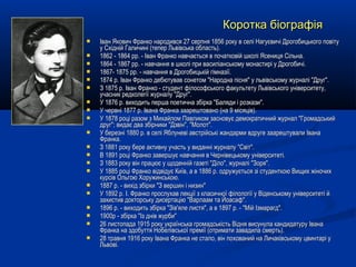  Іван Якович Франко народився 27 серпня 1856 року в селі Нагуєвичі Дрогобицького повітуІван Якович Франко народився 27 серпня 1856 року в селі Нагуєвичі Дрогобицького повіту
у Східній Галичині (тепер Львівська область).у Східній Галичині (тепер Львівська область).
 1862 - 1864 рр. - Іван Франко навчається в початковій школі Ясениця Сільна.1862 - 1864 рр. - Іван Франко навчається в початковій школі Ясениця Сільна.
 1864 - 1867 рр. - навчання в школі при василіанському монастирі у Дрогобичі.1864 - 1867 рр. - навчання в школі при василіанському монастирі у Дрогобичі.
 1867- 1875 рр. - навчання в Дрогобицькій гімназії.1867- 1875 рр. - навчання в Дрогобицькій гімназії.
 1874 р. Іван Франко дебютував сонетом "Народна пісня" у львівському журналі "Друг".1874 р. Іван Франко дебютував сонетом "Народна пісня" у львівському журналі "Друг".
 З 1875 р. Іван Франко - студент філософського факультету Львівського університету,З 1875 р. Іван Франко - студент філософського факультету Львівського університету,
учасник редколегії журналу "Друг".учасник редколегії журналу "Друг".
 У 1876 р. виходить перша поетична збірка "Баляди і розкази".У 1876 р. виходить перша поетична збірка "Баляди і розкази".
 У червні 1877 р. Івана Франка заарештовано (на 9 місяців).У червні 1877 р. Івана Франка заарештовано (на 9 місяців).
 У 1878 році разом з Михайлом Павликом засновує демократичний журнал "ГромадськийУ 1878 році разом з Михайлом Павликом засновує демократичний журнал "Громадський
друг"; видає два збірники "Дзвін", "Молот".друг"; видає два збірники "Дзвін", "Молот".
 У березні 1880 р. в селі Яблуневі австрійські жандарми вдруге заарештували ІванаУ березні 1880 р. в селі Яблуневі австрійські жандарми вдруге заарештували Івана
Франка.Франка.
 З 1881 року бере активну участь у виданні журналу "Світ".З 1881 року бере активну участь у виданні журналу "Світ".
 В 1891 році Франко завершує навчання в Чернівецькому університеті.В 1891 році Франко завершує навчання в Чернівецькому університеті.
 З 1883 року він працює у щоденній газеті "Діло", журналі "Зоря".З 1883 року він працює у щоденній газеті "Діло", журналі "Зоря".
 У 1885 році Франко відвідує Київ, а в 1886 р. одружується зі студенткою Вищих жіночихУ 1885 році Франко відвідує Київ, а в 1886 р. одружується зі студенткою Вищих жіночих
курсів Ольгою Хоружинською.курсів Ольгою Хоружинською.
 1887 р. - вихід збірки "З вершин і низин"1887 р. - вихід збірки "З вершин і низин"
 У 1892 р. І. Франко прослухав лекції з класичної філології у Віденському університеті йУ 1892 р. І. Франко прослухав лекції з класичної філології у Віденському університеті й
захистив докторську дисертацію "Варлаам та Йоасаф".захистив докторську дисертацію "Варлаам та Йоасаф".
 1896 р. - виходить збірка "Зів'яле листя", а в 1897 р. - "Мій Ізмарагд".1896 р. - виходить збірка "Зів'яле листя", а в 1897 р. - "Мій Ізмарагд".
 1900р - збірка "Із днів журби"1900р - збірка "Із днів журби"
 26 листопада 1915 року українська громадськість Відня висунула кандидатуру Івана26 листопада 1915 року українська громадськість Відня висунула кандидатуру Івана
Франка на здобуття Нобелівської премії (отримати завадила смерть).Франка на здобуття Нобелівської премії (отримати завадила смерть).
 28 травня 1916 року Івана Франка не стало, він похований на Личаківському цвинтарі у28 травня 1916 року Івана Франка не стало, він похований на Личаківському цвинтарі у
Львові.Львові.
Коротка біографіяКоротка біографія
 