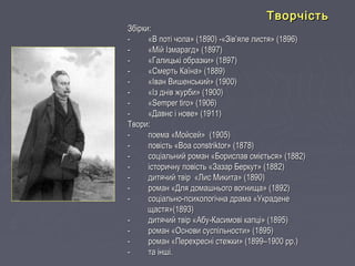 Збірки:Збірки:
- «В поті чола» (1890) -«Зів’яле листя» (1896)- «В поті чола» (1890) -«Зів’яле листя» (1896)
- «Мій Ізмарагд» (1897)- «Мій Ізмарагд» (1897)
- «Галицькі образки» (1897)- «Галицькі образки» (1897)
- «Смерть Каїна» (1889)- «Смерть Каїна» (1889)
- «Іван Вишенський» (1900)- «Іван Вишенський» (1900)
- «Із днів журби» (1900)- «Із днів журби» (1900)
- «Semper tiro» (1906)- «Semper tiro» (1906)
- «Давнє і нове» (1911)- «Давнє і нове» (1911)
Твори:Твори:
- поема «Мойсей» (1905)- поема «Мойсей» (1905)
- повість «- повість «Boa constriktorBoa constriktor» (1878)» (1878)
- соціальний роман «Борислав сміється» (1882)- соціальний роман «Борислав сміється» (1882)
- історичну повість «Зазар Беркут» (1882)- історичну повість «Зазар Беркут» (1882)
- дитячий твір «Лис Микита» (1890)- дитячий твір «Лис Микита» (1890)
- роман «Для домашнього вогнища» (1892)- роман «Для домашнього вогнища» (1892)
- соціально-психологічна драма «Украдене- соціально-психологічна драма «Украдене
щастя»(1893)щастя»(1893)
- дитячий твір «Абу-Касимові капці» (1895)- дитячий твір «Абу-Касимові капці» (1895)
- роман «Основи суспільности» (1895)- роман «Основи суспільности» (1895)
- роман «Перехресні стежки» (1899–1900 рр.)- роман «Перехресні стежки» (1899–1900 рр.)
- та інші.- та інші.
ТворчістьТворчість
 