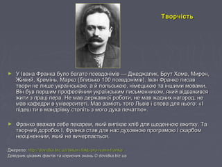 ► У Івана Франка було багато псевдонімів — Джеджалик, Брут Хома, Мирон,У Івана Франка було багато псевдонімів — Джеджалик, Брут Хома, Мирон,
Живий, Кремінь, Марко (близько 100 псевдонімів). Іван Франко писавЖивий, Кремінь, Марко (близько 100 псевдонімів). Іван Франко писав
твори не лише українською, а й польською, німецькою та іншими мовами.твори не лише українською, а й польською, німецькою та іншими мовами.
Він був першим професійним українським письменником, який відваживсяВін був першим професійним українським письменником, який відважився
жити з праці пера. Не мав державної роботи, не мав жодних нагород, нежити з праці пера. Не мав державної роботи, не мав жодних нагород, не
мав кафедри в університеті. Мав замість того Львів і слова для нього: «Імав кафедри в університеті. Мав замість того Львів і слова для нього: «І
підеш ти в мандрівку століть з мого духа печаттю».підеш ти в мандрівку століть з мого духа печаттю».
► Франко вважав себе пекарем, який випікає хліб для щоденною вжитку. ТаФранко вважав себе пекарем, який випікає хліб для щоденною вжитку. Та
творчий доробок І. Франка став для нас духовною програмою і скарбомтворчий доробок І. Франка став для нас духовною програмою і скарбом
неоціненним, який не вичерпається.неоціненним, який не вичерпається.
Джерело:Джерело: httphttp://://dovidka.biz.uadovidka.biz.ua//tsikavi-fakti-pro-ivana-frankatsikavi-fakti-pro-ivana-franka//
Довідник цікавих фактів та корисних знань © dovidka.biz.uaДовідник цікавих фактів та корисних знань © dovidka.biz.ua
ТворчістьТворчість
 