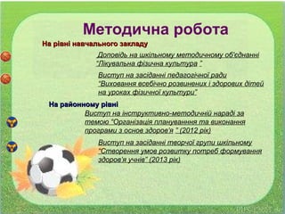 На рівні навчального закладуНа рівні навчального закладу
Доповідь на шкільному методичному об'єднанні
“Лікувальна фізична культура ”
Виступ на засіданні педагогічної ради
“Виховання всебічно розвинених і здорових дітей
на уроках фізичної культури”
На районному рівніНа районному рівні
Методична робота
Виступ на інструктивно-методичній нараді за
темою “Організація плануванння та виконання
програми з основ здоров’я ” (2012 рік)
Виступ на засіданні творчої групи шкільному
“Створення умов розвитку потреб формування
здоров’я учнів” (2013 рік)
 