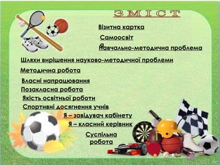 Візитна картка
Шляхи вирішення науково-методичної проблеми
Методична робота
Позакласна робота
Самоосвіт
а
Власні напрацювання
Навчально-методична проблема
Якість освітньої роботи
Спортивні досягнення учнів
Я – класний керівник
Я – завідувач кабінету
Суспільна
робота
 